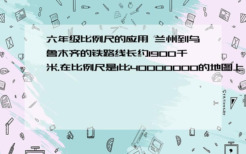 六年级比例尺的应用 兰州到乌鲁木齐的铁路线长约1900千米.在比例尺是1比40000000的地图上,它的长是多少算式