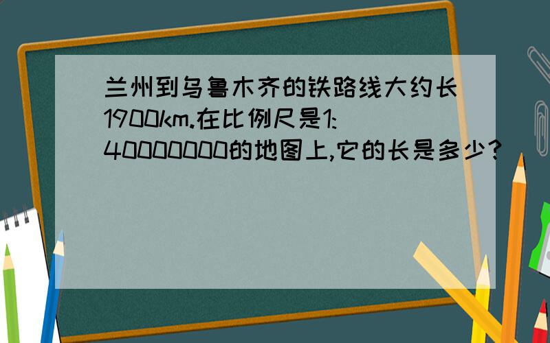 兰州到乌鲁木齐的铁路线大约长1900km.在比例尺是1:40000000的地图上,它的长是多少?