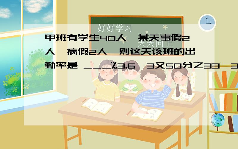 甲班有学生40人,某天事假2人,病假2人,则这天该班的出勤率是 ___%3.6、3又50分之33、36.7%和3又3分之2中,最大的是 ___,最小的是____