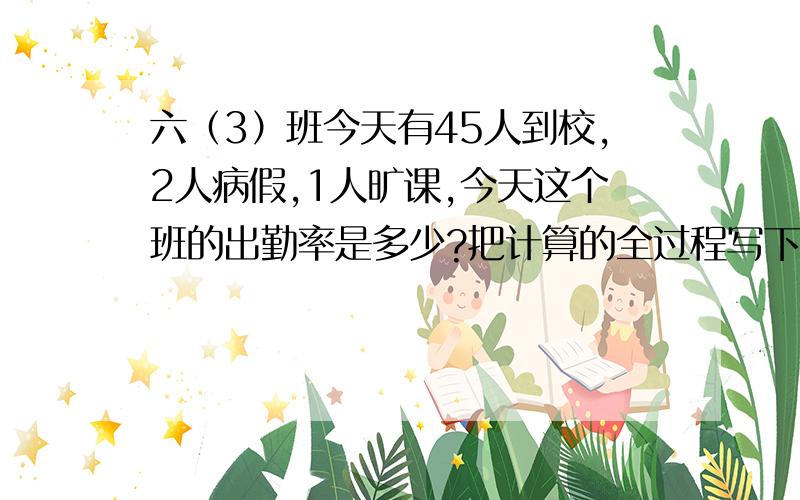 六（3）班今天有45人到校,2人病假,1人旷课,今天这个班的出勤率是多少?把计算的全过程写下来!