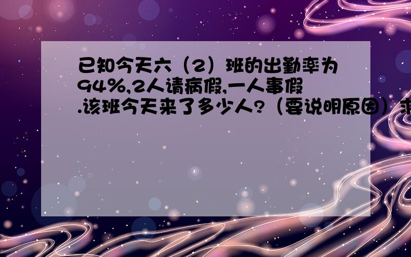 已知今天六（2）班的出勤率为94％,2人请病假,一人事假.该班今天来了多少人?（要说明原因）求大哥大姐速度!