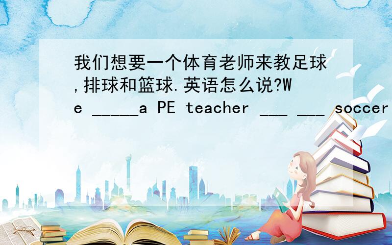 我们想要一个体育老师来教足球,排球和篮球.英语怎么说?We _____a PE teacher ___ ___ soccer ,volleyball and basketball.