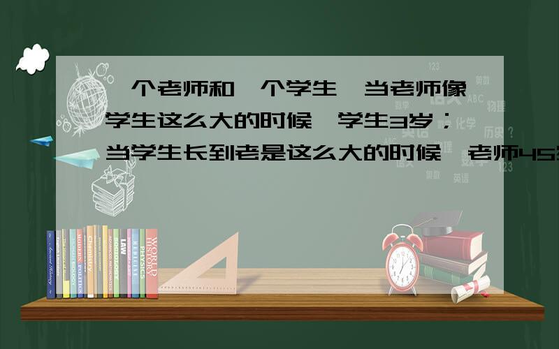 一个老师和一个学生,当老师像学生这么大的时候,学生3岁；当学生长到老是这么大的时候,老师45岁,老师和老师和学生各多少岁?有几种不同方法求解?