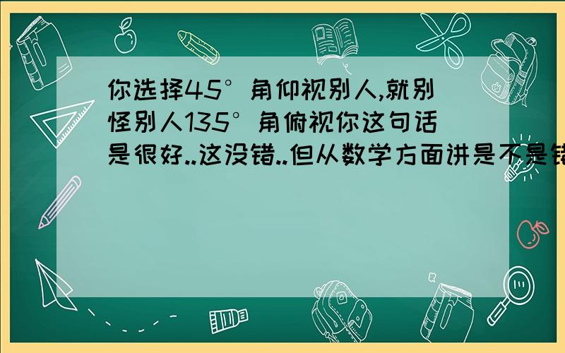 你选择45°角仰视别人,就别怪别人135°角俯视你这句话是很好..这没错..但从数学方面讲是不是错了?..两个位置的俯角和仰角不是应该是一样的么?就像我画的这个图一样..