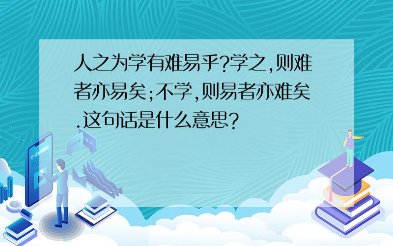 人之为学有难易乎?学之,则难者亦易矣;不学,则易者亦难矣.这句话是什么意思?