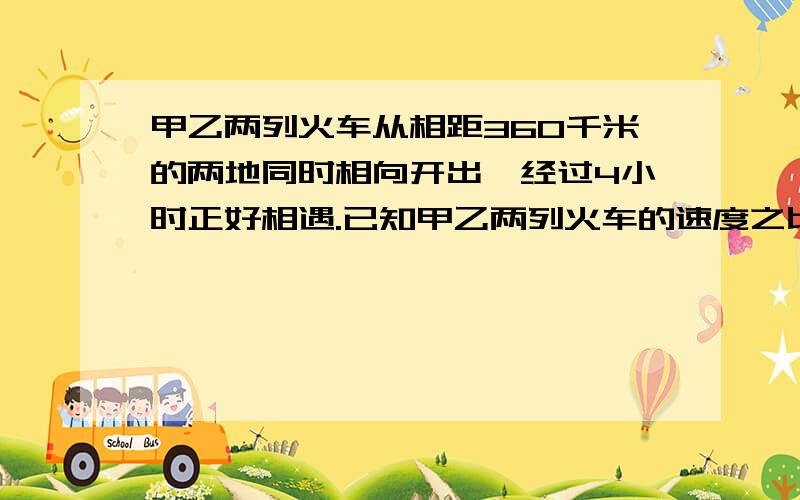 甲乙两列火车从相距360千米的两地同时相向开出,经过4小时正好相遇.已知甲乙两列火车的速度之比是5:4,求两列火车每小时各行多少千米