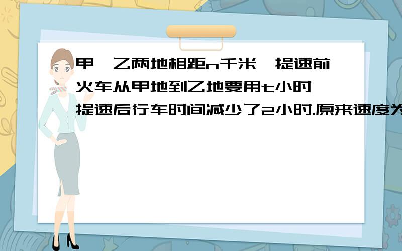 甲,乙两地相距n千米,提速前火车从甲地到乙地要用t小时,提速后行车时间减少了2小时.原来速度为——千米/每小时,提速后速度为——千米/每小时,提速后火车的速度比原来快了——千米/每小