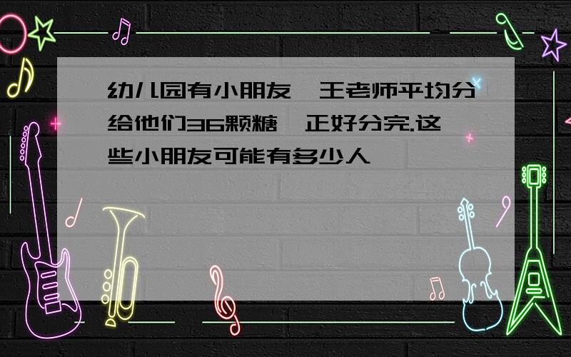 幼儿园有小朋友,王老师平均分给他们36颗糖,正好分完.这些小朋友可能有多少人