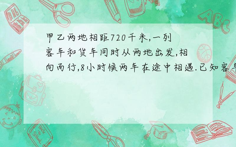 甲乙两地相距720千米,一列客车和货车同时从两地出发,相向而行,8小时候两车在途中相遇.已知客车的速度和货车的比是5：4,客车货车没小时各行几千米