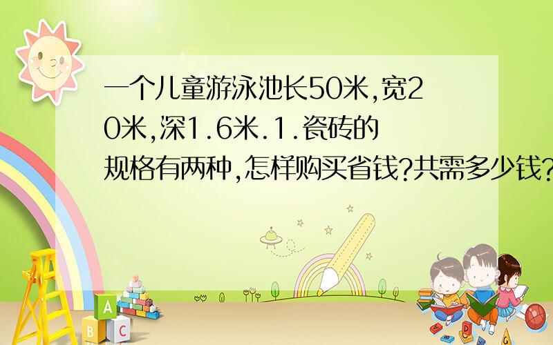 一个儿童游泳池长50米,宽20米,深1.6米.1.瓷砖的规格有两种,怎样购买省钱?共需多少钱?2.游泳池中存水高度是池深的五分之四,用3根排水速度是1.6立方米/分的 水管排水,排完池中的水需多少分?