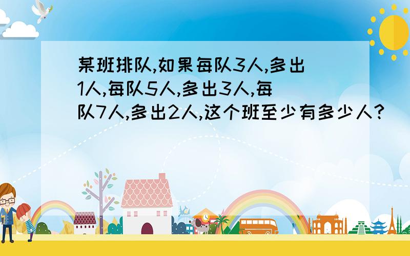 某班排队,如果每队3人,多出1人,每队5人,多出3人,每队7人,多出2人,这个班至少有多少人?