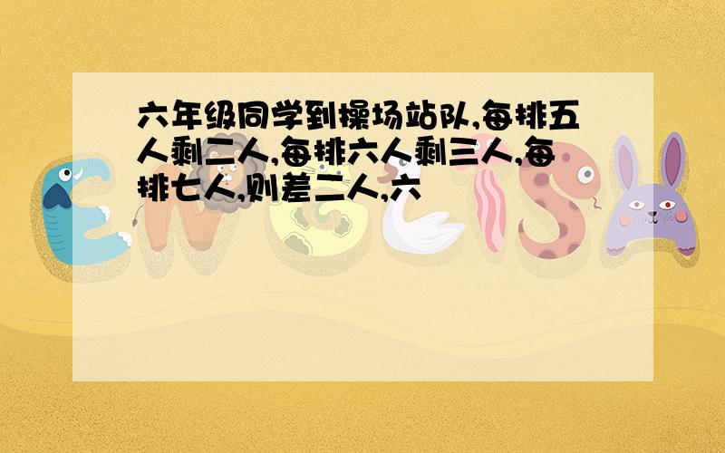 六年级同学到操场站队,每排五人剩二人,每排六人剩三人,每排七人,则差二人,六