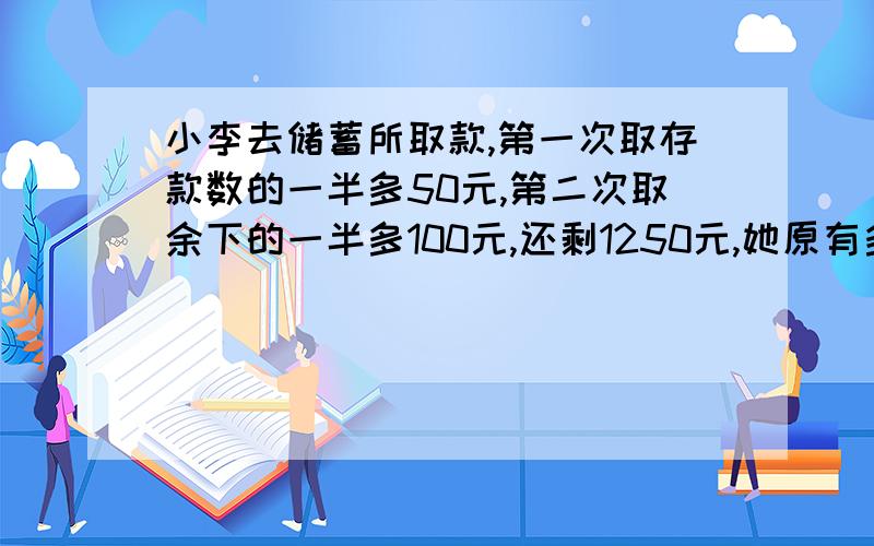 小李去储蓄所取款,第一次取存款数的一半多50元,第二次取余下的一半多100元,还剩1250元,她原有多少元?