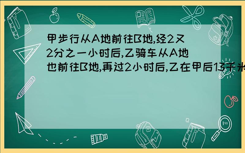 甲步行从A地前往B地,经2又2分之一小时后,乙骑车从A地也前往B地,再过2小时后,乙在甲后13千米,又过了3小时,乙在甲前5千米,求2人的速度.(用方程接)英语:翻译:1.看到那个美丽的乡村公园我很兴