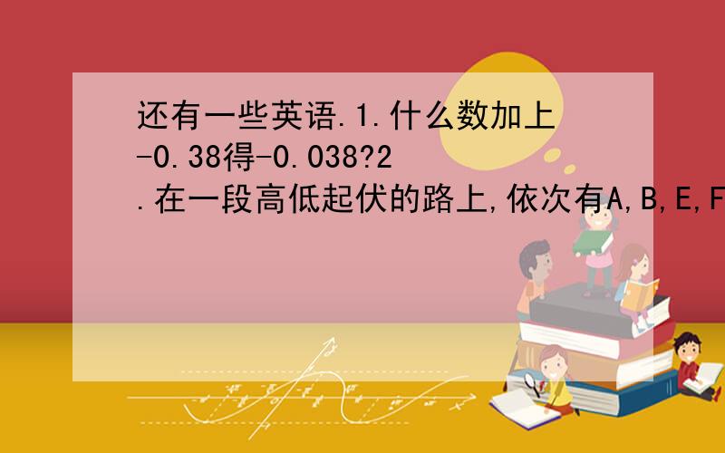 还有一些英语.1.什么数加上-0.38得-0.038?2.在一段高低起伏的路上,依次有A,B,E,F,G,B六个点,为了测量A,B两点之间的高度差,分别测出了各小段路的高度差（D→A表示由D向A,正数表示上升,单位为m）D