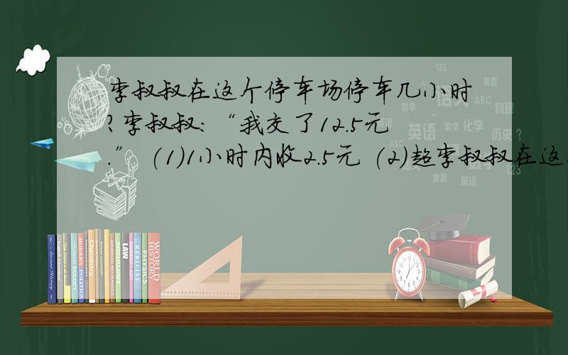 李叔叔在这个停车场停车几小时?李叔叔：“我交了12.5元.” (1)1小时内收2.5元 (2)超李叔叔在这个停车场停车几小时?李叔叔：“我交了12.5元.”(1)1小时内收2.5元(2)超过1小时,每0.5小时收2.5元列