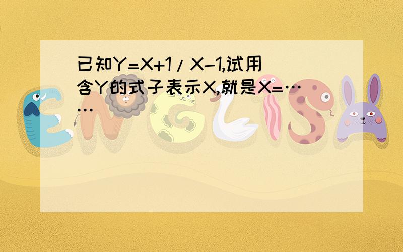 已知Y=X+1/X-1,试用含Y的式子表示X,就是X=……