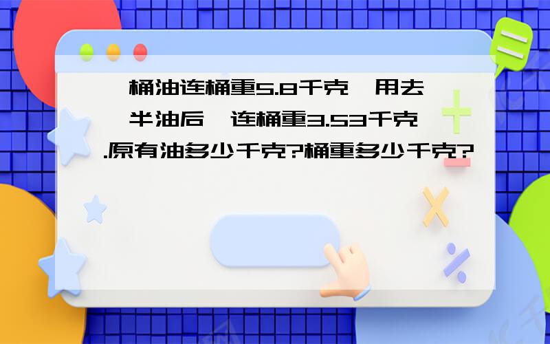 一桶油连桶重5.8千克,用去一半油后,连桶重3.53千克.原有油多少千克?桶重多少千克?