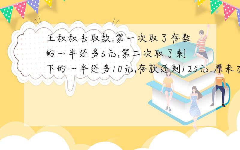 王叔叔去取款,第一次取了存数的一半还多5元,第二次取了剩下的一半还多10元,存款还剩125元.原来有多少元?