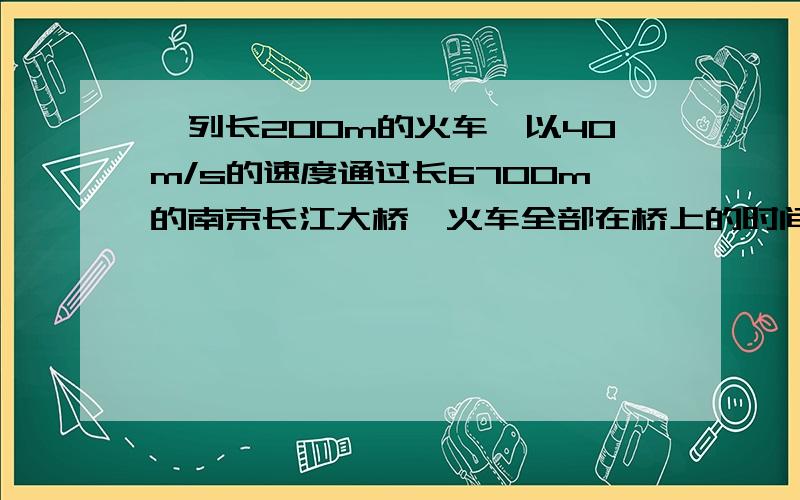 一列长200m的火车,以40m/s的速度通过长6700m的南京长江大桥,火车全部在桥上的时间是 火车全部经过大桥所需要的时间为