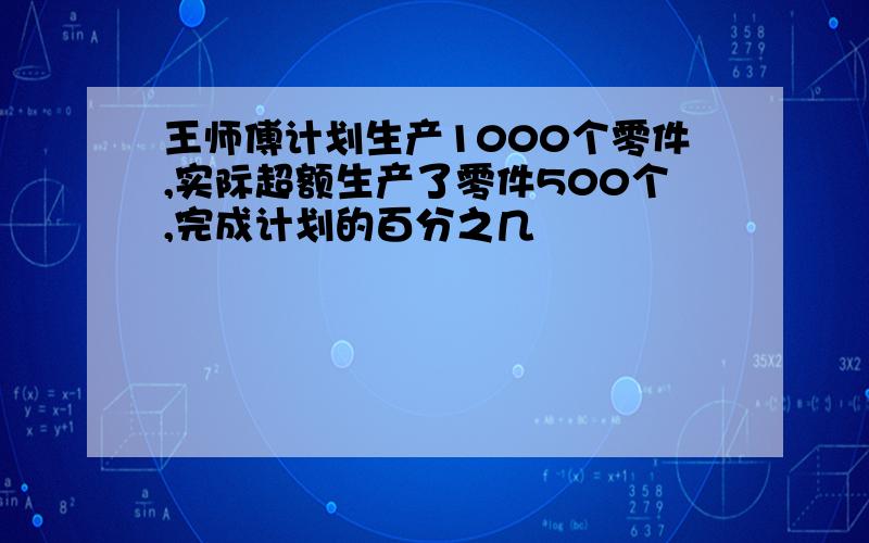 王师傅计划生产1000个零件,实际超额生产了零件500个,完成计划的百分之几