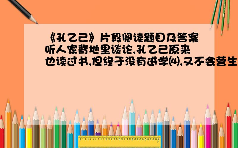 《孔乙己》片段阅读题目及答案听人家背地里谈论,孔乙己原来也读过书,但终于没有进学⑷,又不会营生；于是愈过愈穷,弄到将要讨饭了.幸而写得一笔好字,便替人家钞钞书,换一碗饭吃.可惜