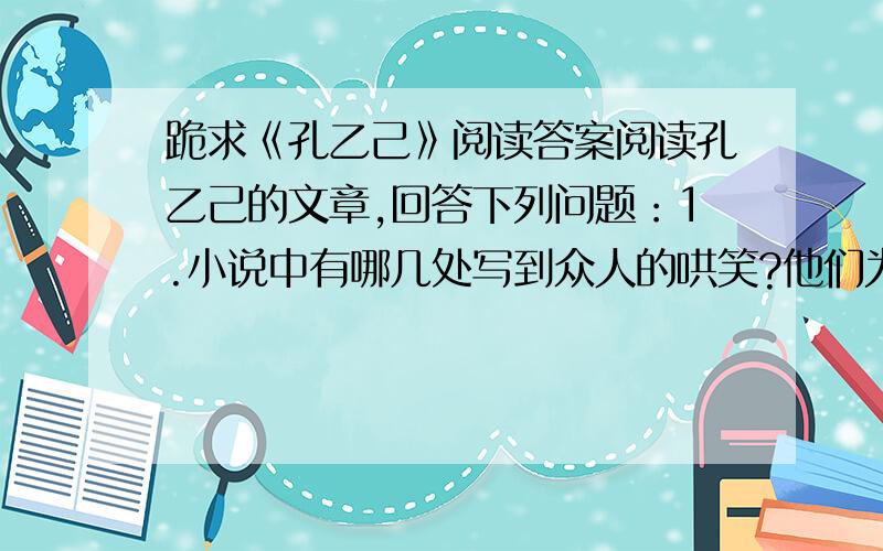 跪求《孔乙己》阅读答案阅读孔乙己的文章,回答下列问题：1.小说中有哪几处写到众人的哄笑?他们为什么而笑?作者用众人的笑来贯穿孔乙己的故事,有什么用意?2.孔乙己读了一辈子书,为什么