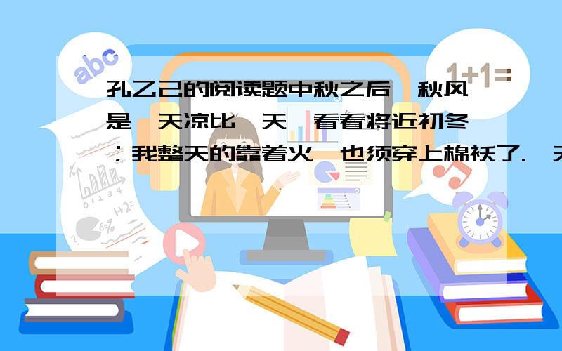 孔乙己的阅读题中秋之后,秋风是一天凉比一天,看看将近初冬；我整天的靠着火,也须穿上棉袄了.一天的下半天,没有一个顾客,我正合了眼坐着.忽然间听得一个声音,“温一碗酒.”这声音虽然