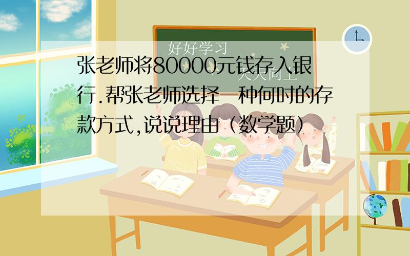 张老师将80000元钱存入银行.帮张老师选择一种何时的存款方式,说说理由（数学题）
