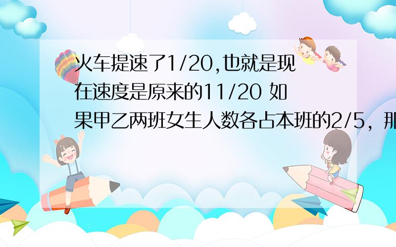 火车提速了1/20,也就是现在速度是原来的11/20 如果甲乙两班女生人数各占本班的2/5，那么，两班女生人数相等。一台彩电先提价1/10，再降1/1，现价与原价相等。