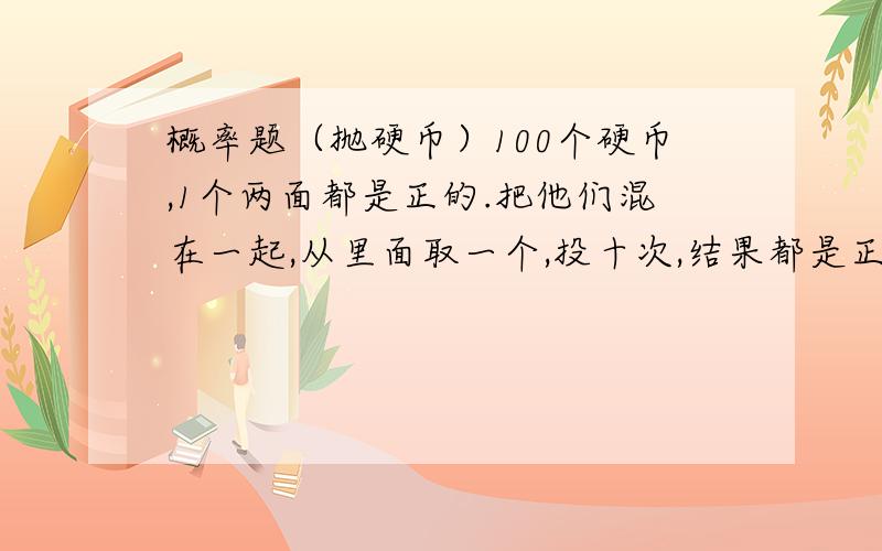 概率题（抛硬币）100个硬币,1个两面都是正的.把他们混在一起,从里面取一个,投十次,结果都是正面向上,问取到坏币的概率