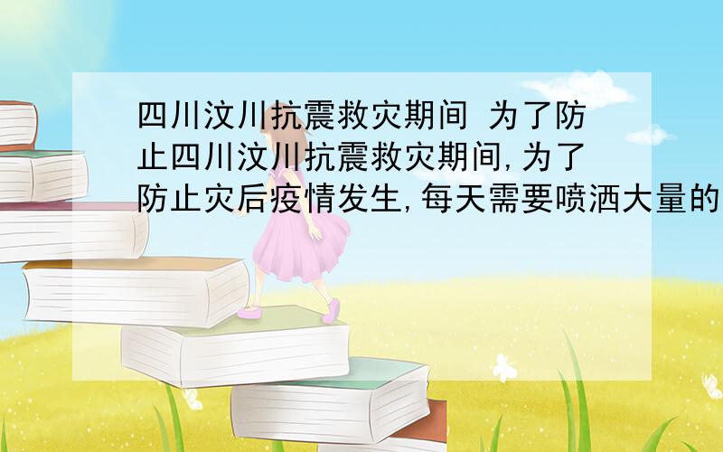 四川汶川抗震救灾期间 为了防止四川汶川抗震救灾期间,为了防止灾后疫情发生,每天需要喷洒大量的消毒液.（1）800kg质量分数为0.5%的过氧乙酸消毒液中,过氧乙酸的质量是多少千克?（2）要