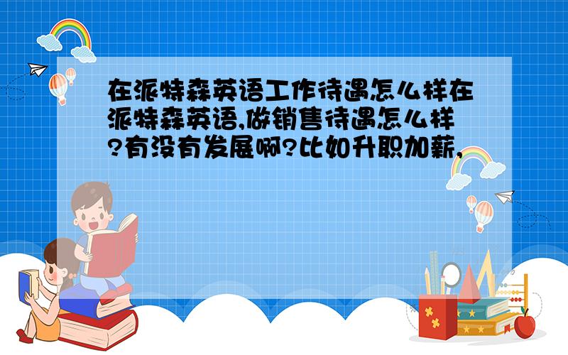 在派特森英语工作待遇怎么样在派特森英语,做销售待遇怎么样?有没有发展啊?比如升职加薪,