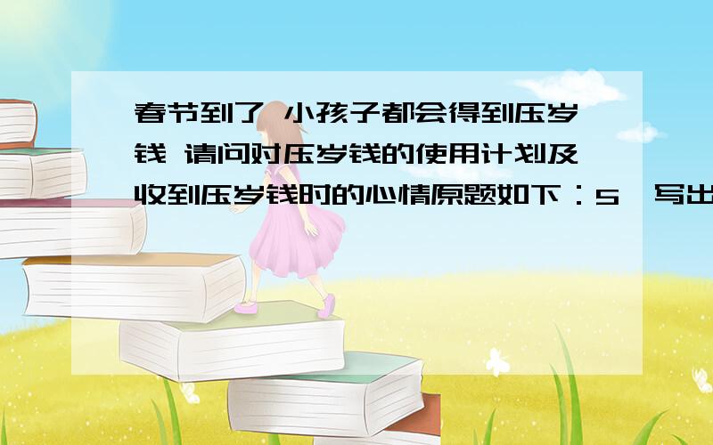 春节到了 小孩子都会得到压岁钱 请问对压岁钱的使用计划及收到压岁钱时的心情原题如下：5、写出你收到压岁钱时的心情和对压岁钱的使用计划,并请父母指导谢了