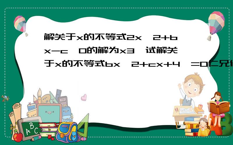 解关于x的不等式2x^2+bx-c>0的解为x3,试解关于x的不等式bx^2+cx+4>=0仁兄们,快阿,,我急..只要回答争取就采纳最佳答案,仁兄们,给力点叭..