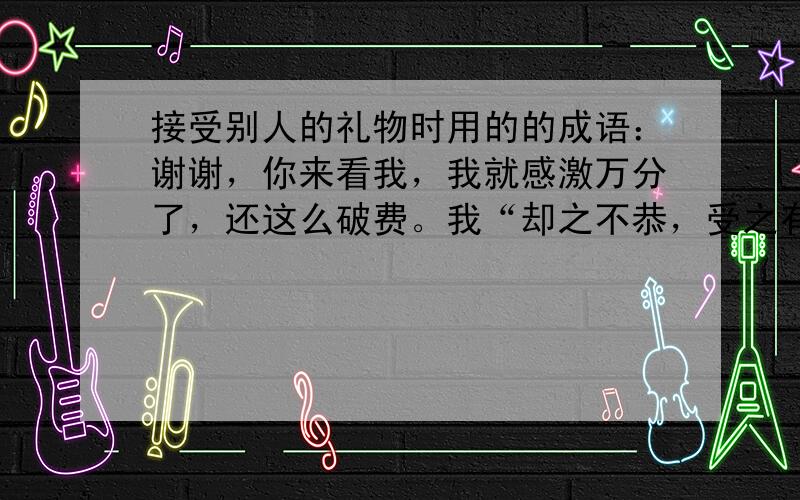 接受别人的礼物时用的的成语：谢谢，你来看我，我就感激万分了，还这么破费。我“却之不恭，受之有愧”，只好笑纳了。……修改“却之不恭，受之有愧”