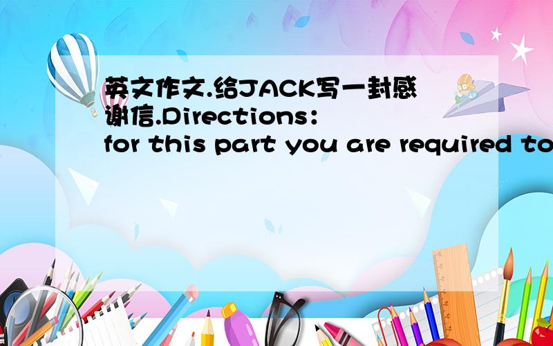 英文作文.给JACK写一封感谢信.Directions：for this part you are required to write A Letter of Thanks to jack who sent you a cell phone no your birthday .remember to write the letter no the composition sheet_注意收信人的称谓、写信