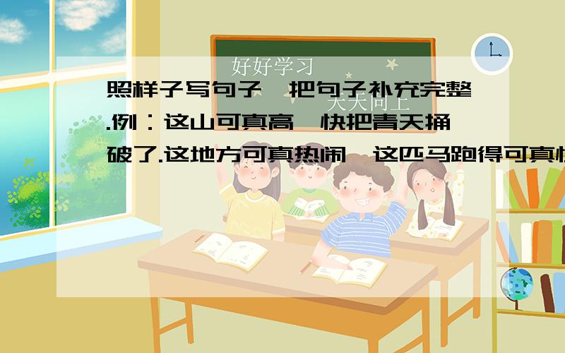 照样子写句子,把句子补充完整.例：这山可真高,快把青天捅破了.这地方可真热闹,这匹马跑得可真快,急