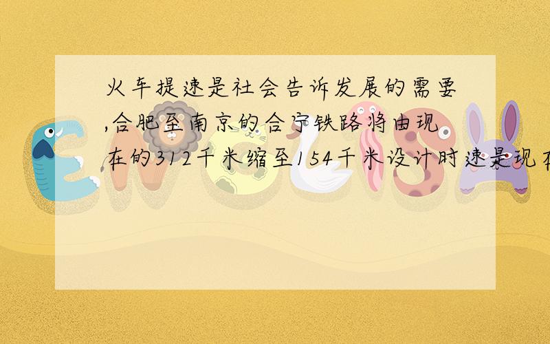 火车提速是社会告诉发展的需要,合肥至南京的合宁铁路将由现在的312千米缩至154千米设计时速是现在运行速度的2.5倍,旅客列车运行时间将因此缩短约3.13小时,求合宁铁路的设计时速