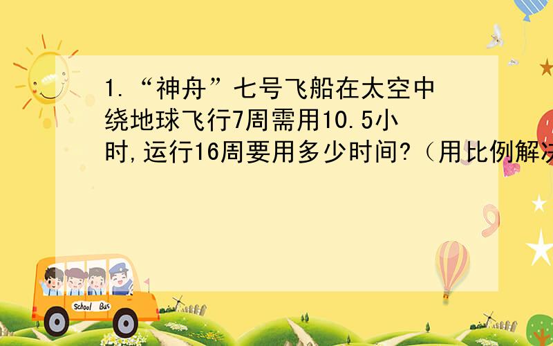 1.“神舟”七号飞船在太空中绕地球飞行7周需用10.5小时,运行16周要用多少时间?（用比例解决问题）2.用边长15cm的方砖给教室铺地,需要2000块.如果改用边长25cm的方砖铺地,需要多少块?3.一台拖