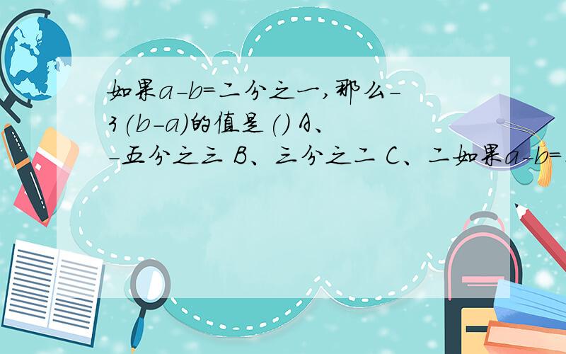 如果a-b＝二分之一,那么-3(b-a)的值是() A、-五分之三 B、三分之二 C、二如果a-b＝二分之一,那么-3(b-a)的值是()A、-五分之三   B、三分之二    C、二分之三    D、六分之一