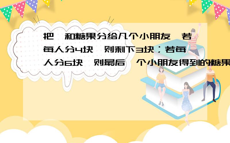 把一和糖果分给几个小朋友,若每人分4块,则剩下3块；若每人分6块,则最后一个小朋友得到的糖果不超过2块,则小朋友的人数是?速姐速解要一元一次不等式 或不等式组