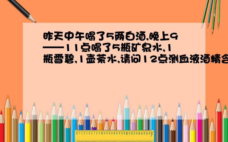 昨天中午喝了5两白酒,晚上9——11点喝了5瓶矿泉水,1瓶雪碧,1壶茶水,请问12点测血液酒精含量合格吗?可以开车吗?