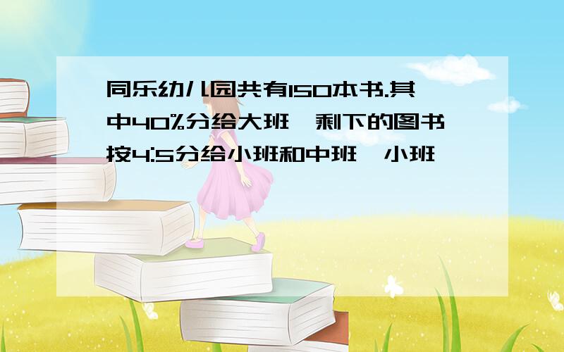 同乐幼儿园共有150本书.其中40%分给大班,剩下的图书按4:5分给小班和中班,小班