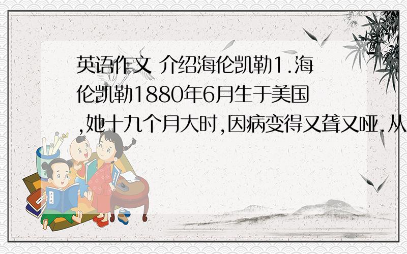 英语作文 介绍海伦凯勒1.海伦凯勒1880年6月生于美国,她十九个月大时,因病变得又聋又哑.从此他就生活在看不见听不到的世界里 2.七岁时,她父母给她找了名教师—MISS SULLIVAN 在她的教育海伦