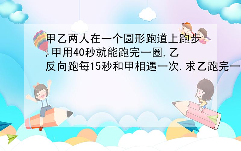 甲乙两人在一个圆形跑道上跑步,甲用40秒就能跑完一圈,乙反向跑每15秒和甲相遇一次.求乙跑完一圈需要多久时间?