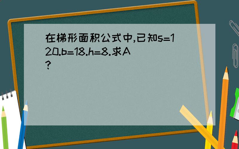 在梯形面积公式中,已知s=120.b=18.h=8.求A?