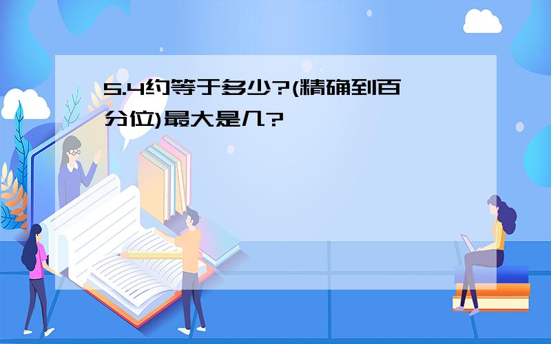 5.4约等于多少?(精确到百分位)最大是几?