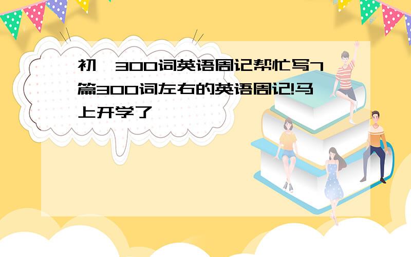 初一300词英语周记帮忙写7篇300词左右的英语周记!马上开学了