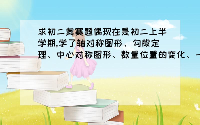 求初二奥赛题偶现在是初二上半学期,学了轴对称图形、勾股定理、中心对称图形、数量位置的变化、一次函数.我是苏教版的.跪求几道初二难的奥赛题（我学过的范围）,越多越好,感激不尽.